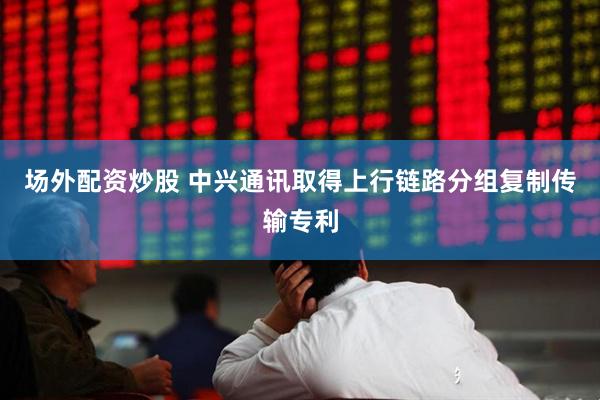 场外配资炒股 中兴通讯取得上行链路分组复制传输专利