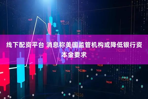 线下配资平台 消息称美国监管机构或降低银行资本金要求