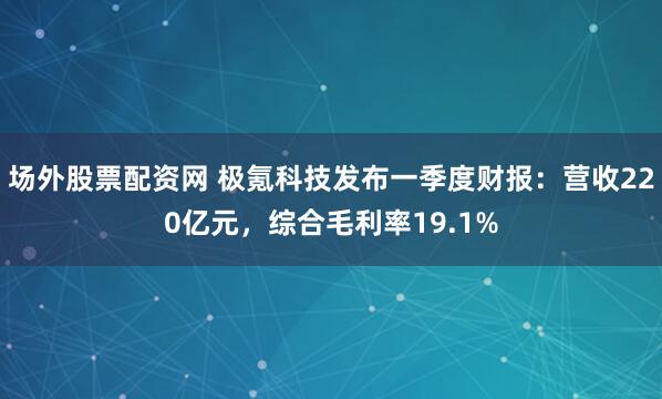 场外股票配资网 极氪科技发布一季度财报：营收220亿元，综合毛利率19.1%