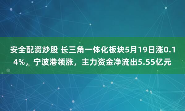 安全配资炒股 长三角一体化板块5月19日涨0.14%，宁波港领涨，主力资金净流出5.55亿元