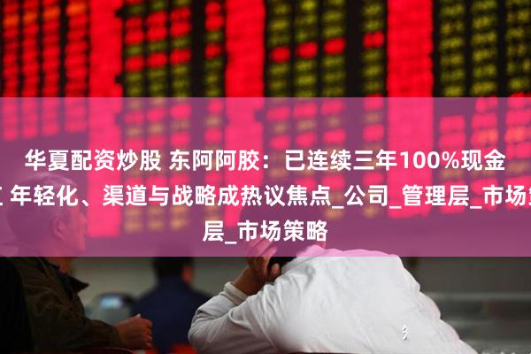华夏配资炒股 东阿阿胶：已连续三年100%现金分红 年轻化、渠道与战略成热议焦点_公司_管理层_市场策略
