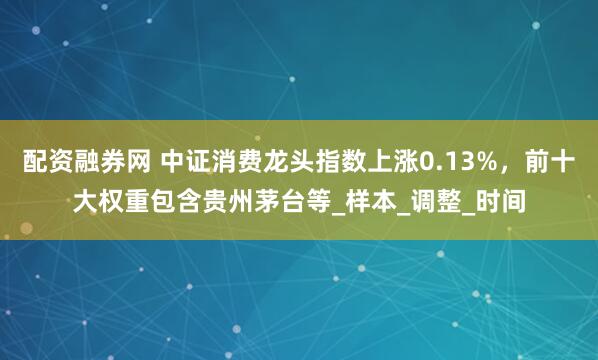 配资融券网 中证消费龙头指数上涨0.13%，前十大权重包含贵州茅台等_样本_调整_时间