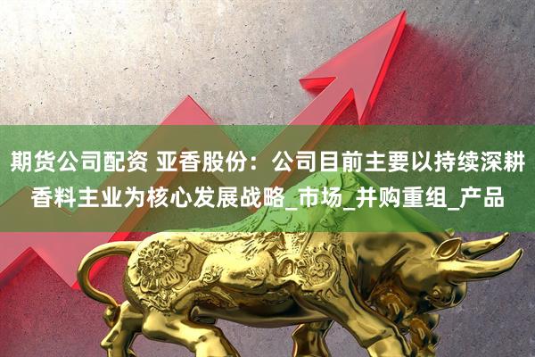 期货公司配资 亚香股份：公司目前主要以持续深耕香料主业为核心发展战略_市场_并购重组_产品