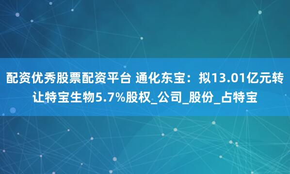 配资优秀股票配资平台 通化东宝：拟13.01亿元转让特宝生物5.7%股权_公司_股份_占特宝