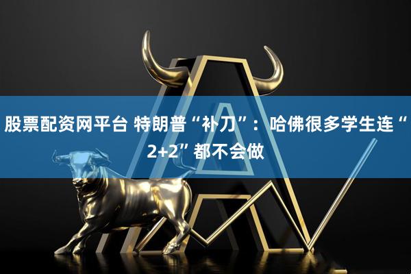 股票配资网平台 特朗普“补刀”：哈佛很多学生连“2+2”都不会做
