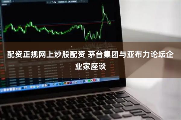 配资正规网上炒股配资 茅台集团与亚布力论坛企业家座谈