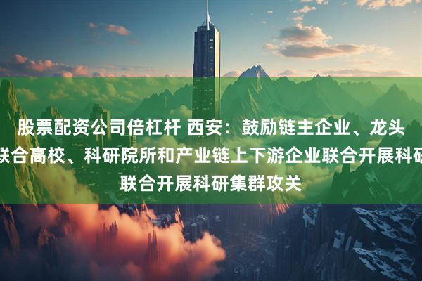股票配资公司倍杠杆 西安：鼓励链主企业、龙头骨干企业联合高校、科研院所和产业链上下游企业联合开展科研集群攻关