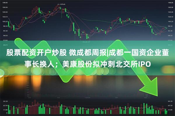 股票配资开户炒股 微成都周报|成都一国资企业董事长换人；美康股份拟冲刺北交所IPO