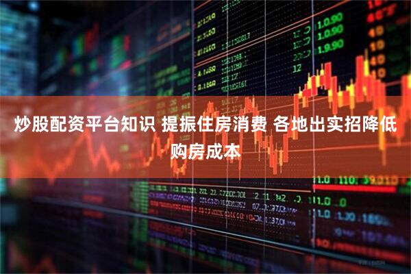 炒股配资平台知识 提振住房消费 各地出实招降低购房成本