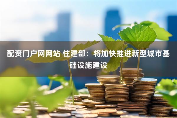 配资门户网网站 住建部：将加快推进新型城市基础设施建设