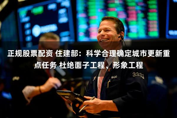 正规股票配资 住建部：科学合理确定城市更新重点任务 杜绝面子工程、形象工程