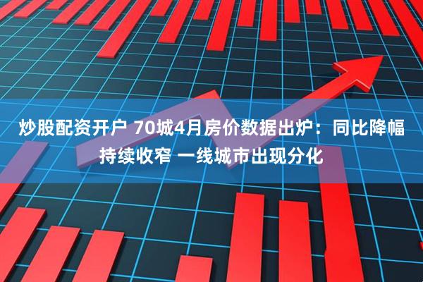 炒股配资开户 70城4月房价数据出炉：同比降幅持续收窄 一线城市出现分化