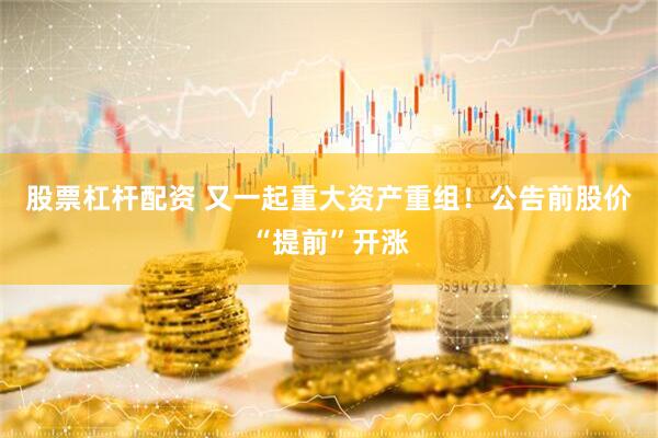 股票杠杆配资 又一起重大资产重组！公告前股价“提前”开涨