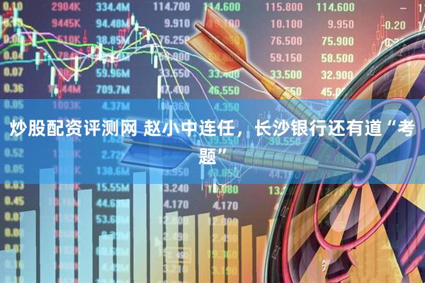 炒股配资评测网 赵小中连任，长沙银行还有道“考题”