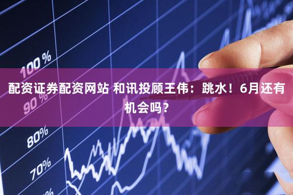 配资证券配资网站 和讯投顾王伟：跳水！6月还有机会吗？