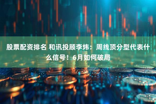 股票配资排名 和讯投顾李炜：周线顶分型代表什么信号！6月如何破局
