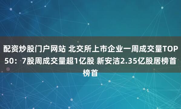 配资炒股门户网站 北交所上市企业一周成交量TOP50：7股周成交量超1亿股 新安洁2.35亿股居榜首