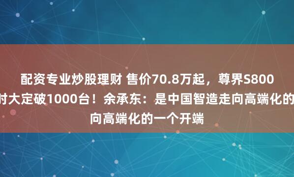 配资专业炒股理财 售价70.8万起，尊界S800上市1小时大定破1000台！余承东：是中国智造走向高端化的一个开端