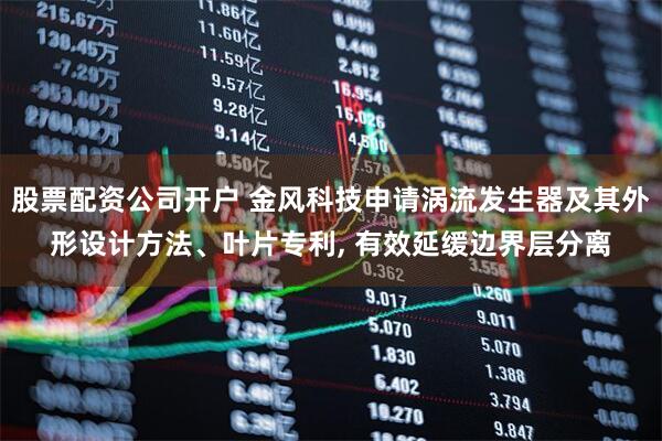 股票配资公司开户 金风科技申请涡流发生器及其外形设计方法、叶片专利, 有效延缓边界层分离