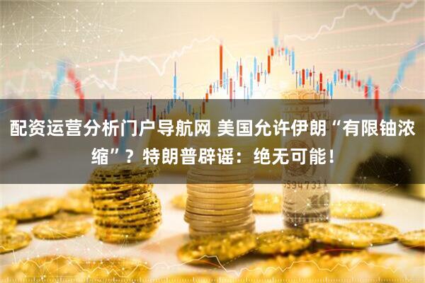 配资运营分析门户导航网 美国允许伊朗“有限铀浓缩”？特朗普辟谣：绝无可能！