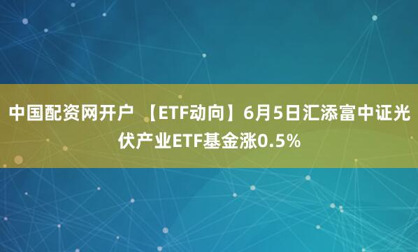 中国配资网开户 【ETF动向】6月5日汇添富中证光伏产业ETF基金涨0.5%