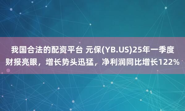 我国合法的配资平台 元保(YB.US)25年一季度财报亮眼，增长势头迅猛，净利润同比增长122%