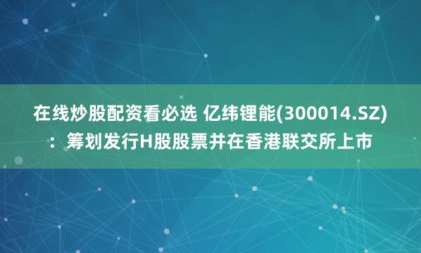 在线炒股配资看必选 亿纬锂能(300014.SZ)：筹划发行H股股票并在香港联交所上市