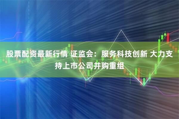 股票配资最新行情 证监会：服务科技创新 大力支持上市公司并购重组