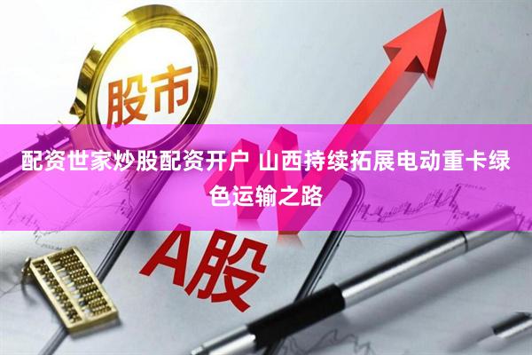 配资世家炒股配资开户 山西持续拓展电动重卡绿色运输之路