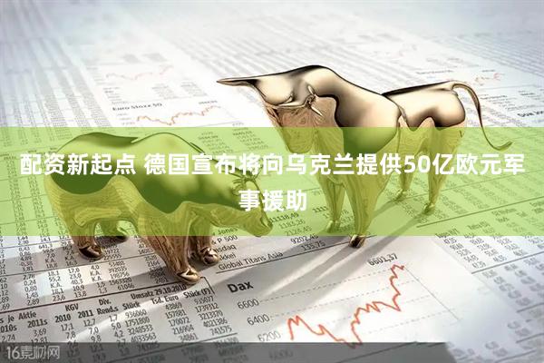 配资新起点 德国宣布将向乌克兰提供50亿欧元军事援助