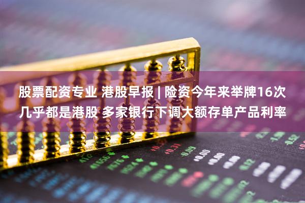 股票配资专业 港股早报 | 险资今年来举牌16次几乎都是港股 多家银行下调大额存单产品利率
