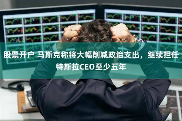 股票开户 马斯克称将大幅削减政治支出，继续担任特斯拉CEO至少五年