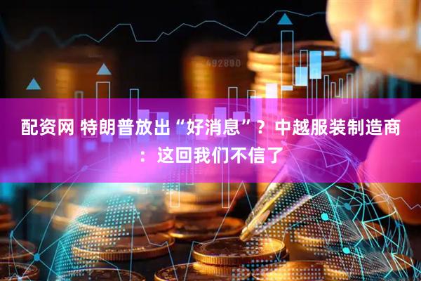 配资网 特朗普放出“好消息”？中越服装制造商：这回我们不信了