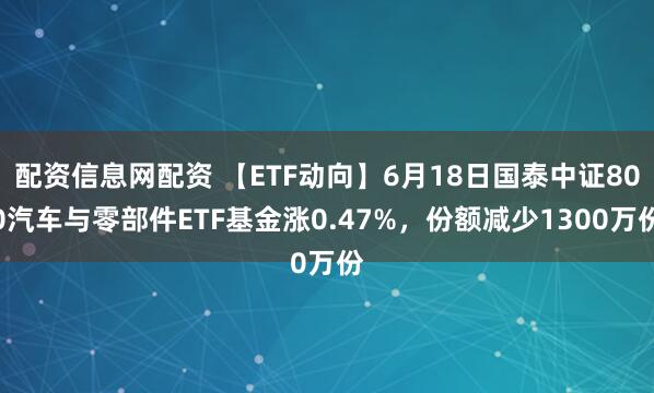 配资信息网配资 【ETF动向】6月18日国泰中证800汽车与零部件ETF基金涨0.47%，份额减少1300万份