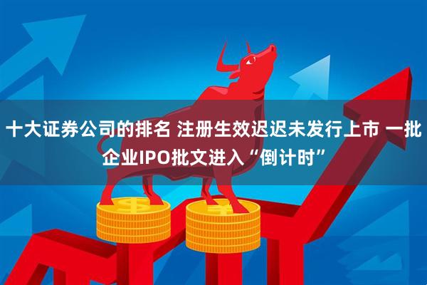 十大证券公司的排名 注册生效迟迟未发行上市 一批企业IPO批文进入“倒计时”