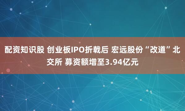 配资知识股 创业板IPO折戟后 宏远股份“改道”北交所 募资额增至3.94亿元
