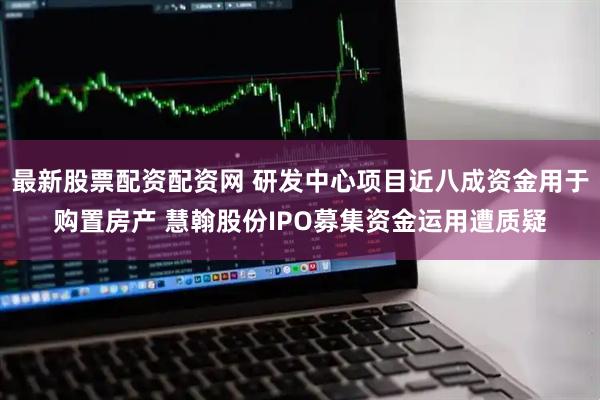 最新股票配资配资网 研发中心项目近八成资金用于购置房产 慧翰股份IPO募集资金运用遭质疑