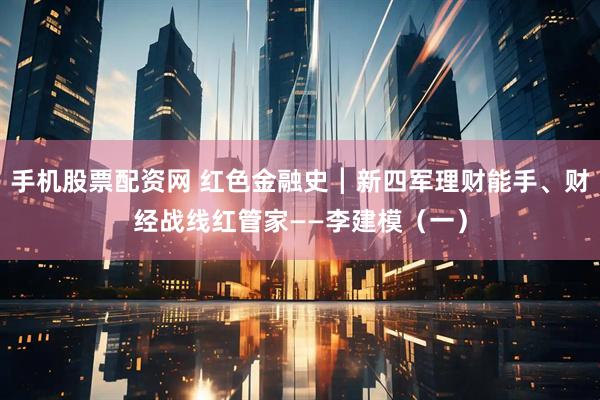 手机股票配资网 红色金融史┃新四军理财能手、财经战线红管家——李建模（一）