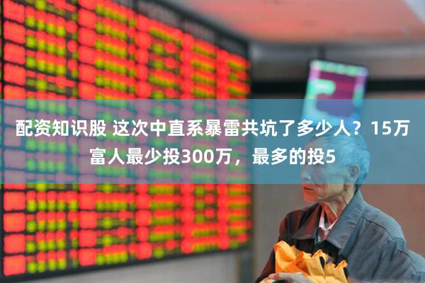 配资知识股 这次中直系暴雷共坑了多少人？15万富人最少投300万，最多的投5