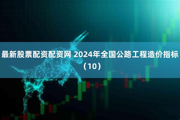 最新股票配资配资网 2024年全国公路工程造价指标(10)