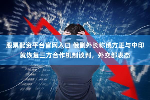 股票配资平台官网入口 俄副外长称俄方正与中印就恢复三方合作机制谈判，外交部表态