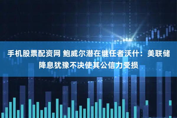 手机股票配资网 鲍威尔潜在继任者沃什：美联储降息犹豫不决使其公信力受损