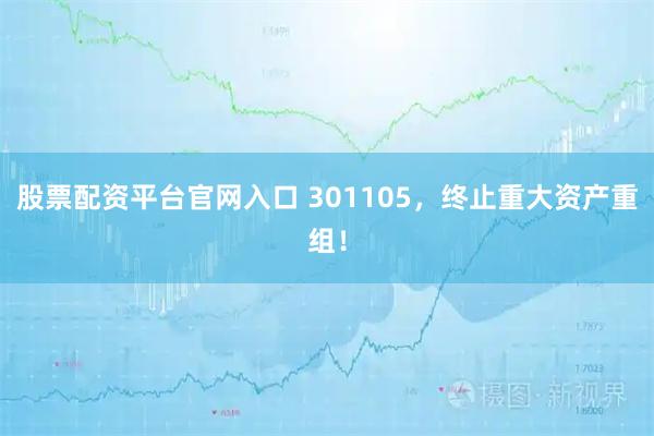 股票配资平台官网入口 301105，终止重大资产重组！