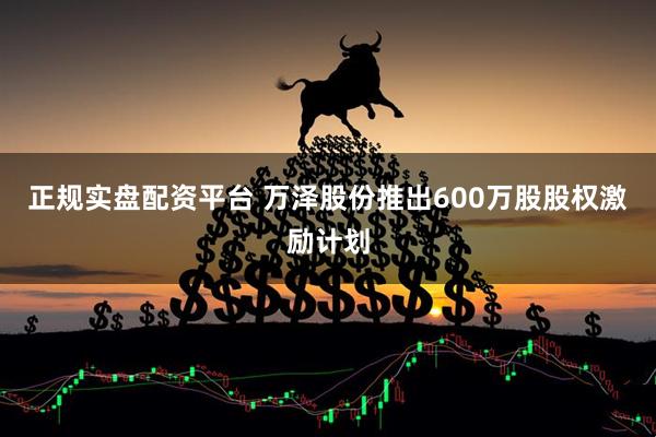 正规实盘配资平台 万泽股份推出600万股股权激励计划