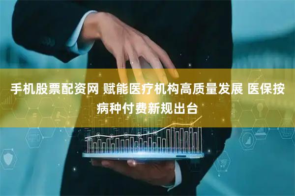手机股票配资网 赋能医疗机构高质量发展 医保按病种付费新规出台