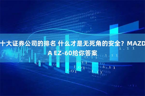 十大证券公司的排名 什么才是无死角的安全？MAZDA EZ-60给你答案