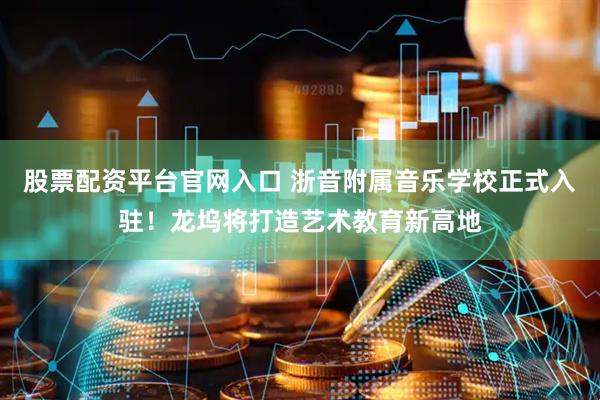 股票配资平台官网入口 浙音附属音乐学校正式入驻！龙坞将打造艺术教育新高地