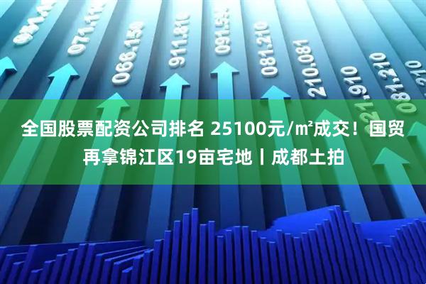 全国股票配资公司排名 25100元/㎡成交！国贸再拿锦江区19亩宅地丨成都土拍