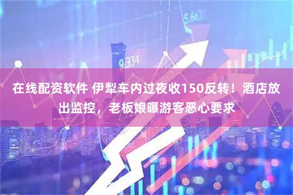 在线配资软件 伊犁车内过夜收150反转！酒店放出监控，老板娘曝游客恶心要求