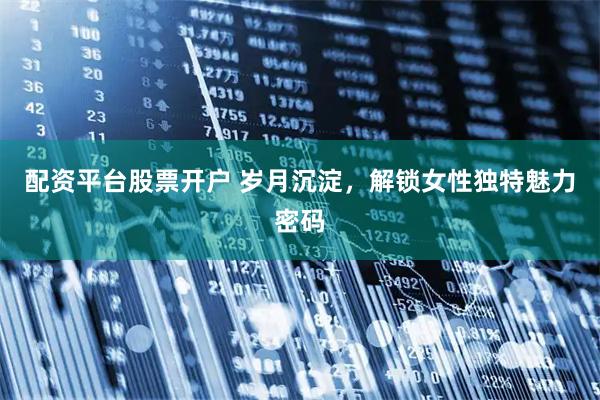 配资平台股票开户 岁月沉淀，解锁女性独特魅力密码